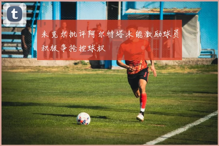 米克尔批评阿尔特塔未能激励球员积极争抢控球权