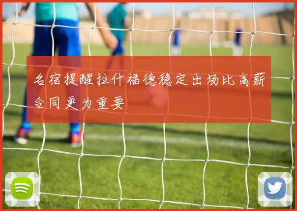 名宿提醒拉什福德稳定出场比高薪合同更为重要