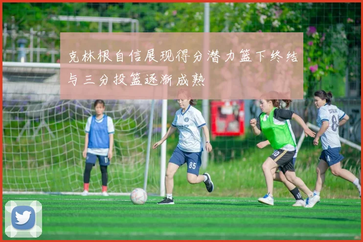 克林根自信展现得分潜力篮下终结与三分投篮逐渐成熟