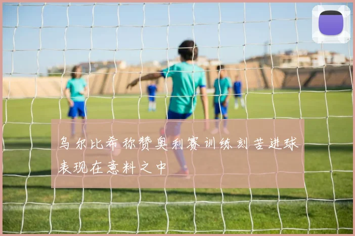 乌尔比希称赞奥利赛训练刻苦进球表现在意料之中