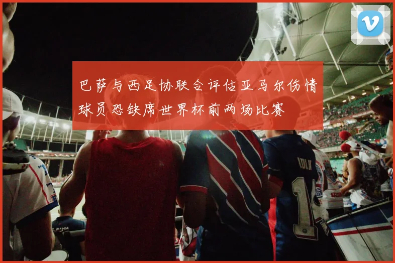 巴萨与西足协联合评估亚马尔伤情球员恐缺席世界杯前两场比赛
