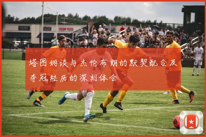 塔图姆谈与杰伦布朗的默契配合及夺冠经历的深刻体会