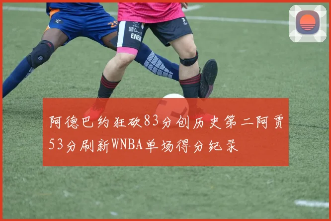 阿德巴约狂砍83分创历史第二阿贾53分刷新WNBA单场得分纪录