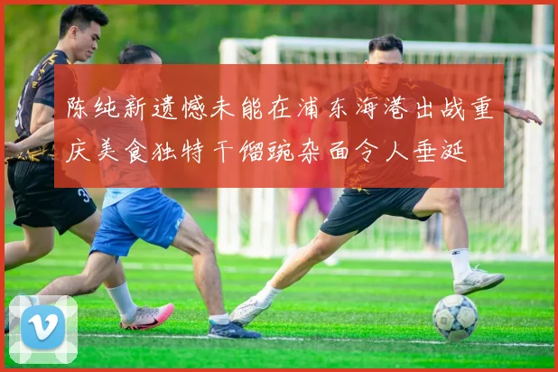 陈纯新遗憾未能在浦东海港出战重庆美食独特干馏豌杂面令人垂涎