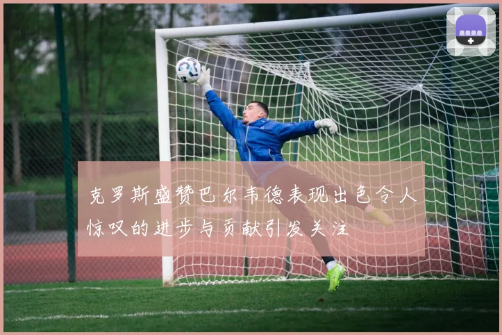 克罗斯盛赞巴尔韦德表现出色令人惊叹的进步与贡献引发关注
