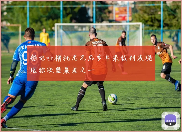船记吐槽托尼兄弟多年来裁判表现堪称联盟最差之一