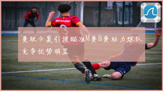曼联今夏引援瞄准M费B费助力球队竞争优势明显