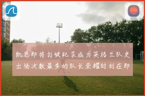 凯恩即将打破纪录成为英格兰队史出场次数最多的队长荣耀时刻在即