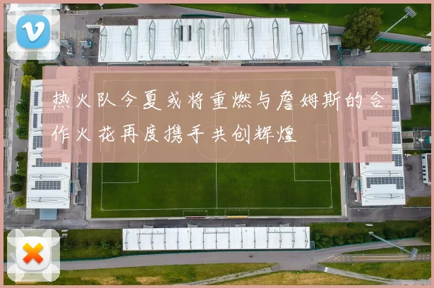 热火队今夏或将重燃与詹姆斯的合作火花再度携手共创辉煌