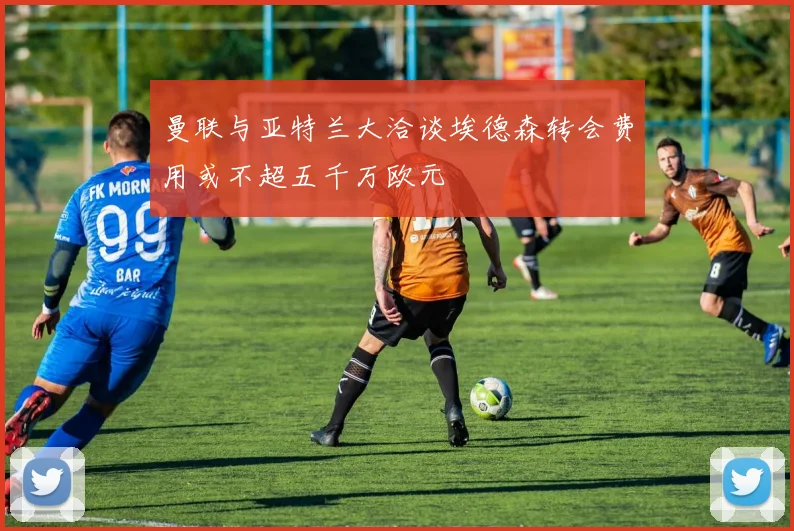 曼联与亚特兰大洽谈埃德森转会费用或不超五千万欧元