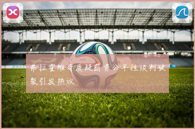 弗拉霍维奇质疑薪资公平性谈判破裂引发热议
