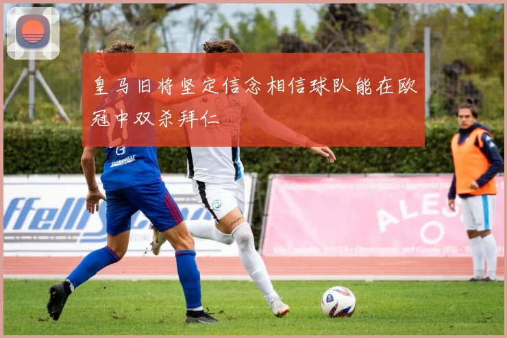 皇马旧将坚定信念相信球队能在欧冠中双杀拜仁