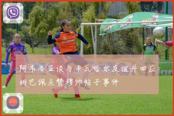 阿韦洛亚谈与卡瓦哈尔友谊并回应姆巴佩点赞穆帅帖子事件