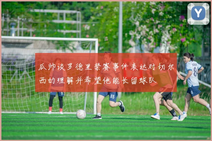 瓜帅谈罗德里禁赛事件表达对切尔西的理解并希望他能长留球队