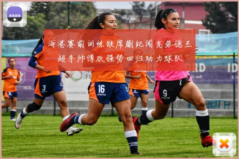 海港赛前训练缺席蒯纪闻克劳德王燊超李帅傅欢强势回归助力球队