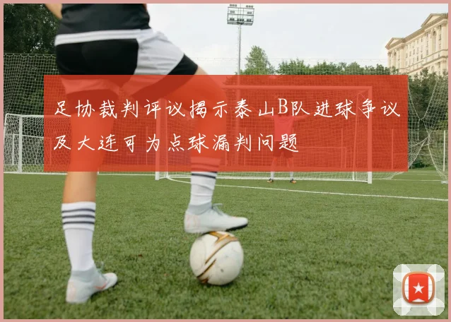 足协裁判评议揭示泰山B队进球争议及大连可为点球漏判问题