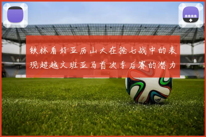 铁林看好亚历山大在抢七战中的表现超越文班亚马首次季后赛的潜力