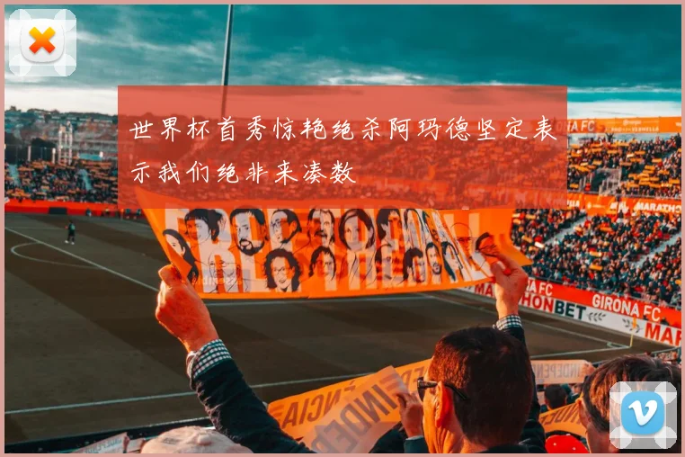 世界杯首秀惊艳绝杀阿玛德坚定表示我们绝非来凑数