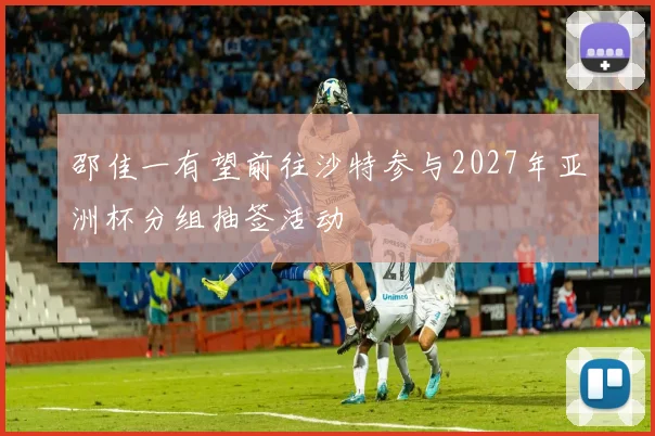 邵佳一有望前往沙特参与2027年亚洲杯分组抽签活动
